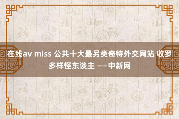 在线av miss 公共十大最另类奇特外交网站 收罗多样怪东谈主 ——中新网