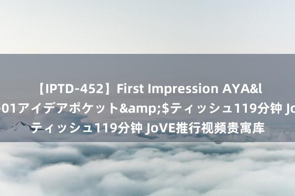 【IPTD-452】First Impression AYA</a>2009-05-01アイデアポケット&$ティッシュ119分钟 JoVE推行视频贵寓库