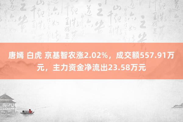 唐嫣 白虎 京基智农涨2.02%，成交额557.91万元，主力资金净流出23.58万元