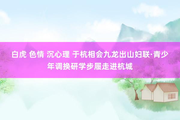 白虎 色情 沉心理 于杭相会九龙出山妇联·青少年调换研学步履走进杭城