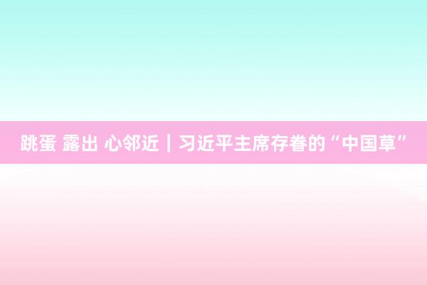 跳蛋 露出 心邻近｜习近平主席存眷的“中国草”