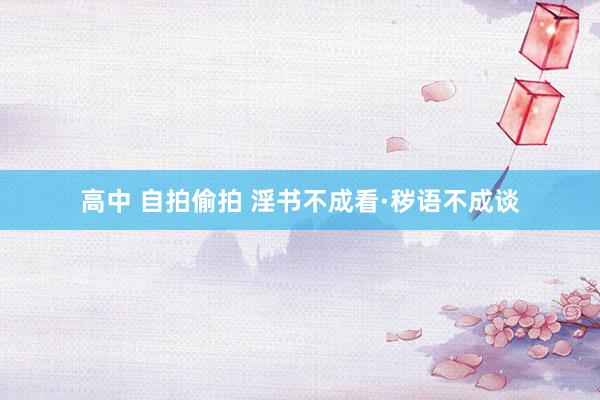 高中 自拍偷拍 淫书不成看·秽语不成谈