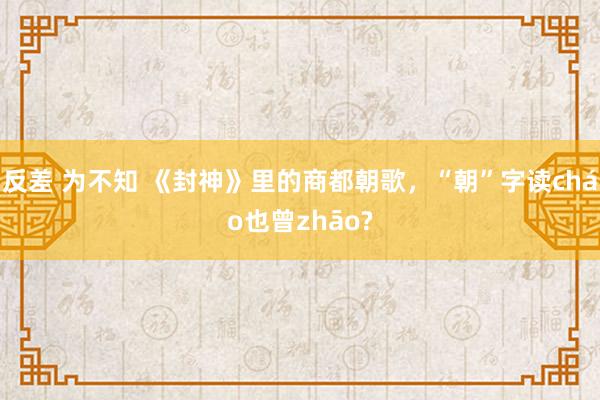 反差 为不知 《封神》里的商都朝歌，“朝”字读cháo也曾zhāo?