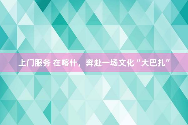 上门服务 在喀什，奔赴一场文化“大巴扎”