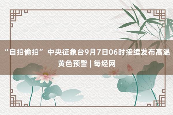 “自拍偷拍” 中央征象台9月7日06时接续发布高温黄色预警 | 每经网