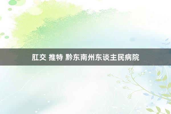 肛交 推特 黔东南州东谈主民病院
