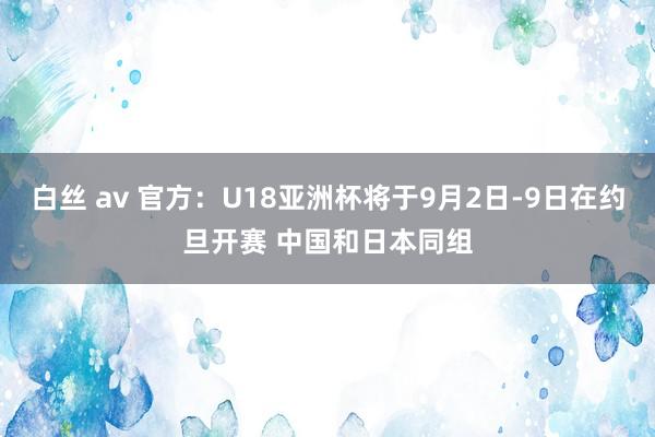 白丝 av 官方：U18亚洲杯将于9月2日-9日在约旦开赛 中国和日本同组