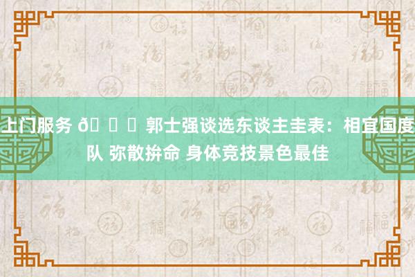 上门服务 👀郭士强谈选东谈主圭表：相宜国度队 弥散拚命 身体竞技景色最佳
