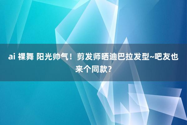 ai 裸舞 阳光帅气！剪发师晒迪巴拉发型~吧友也来个同款？