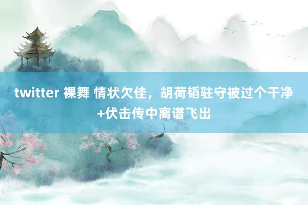 twitter 裸舞 情状欠佳，胡荷韬驻守被过个干净+伏击传中离谱飞出