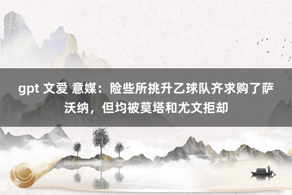gpt 文爱 意媒：险些所挑升乙球队齐求购了萨沃纳，但均被莫塔和尤文拒却