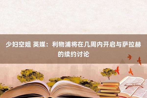 少妇空姐 英媒：利物浦将在几周内开启与萨拉赫的续约讨论
