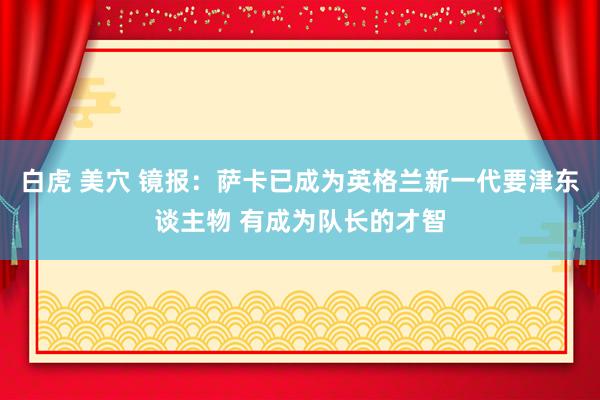 白虎 美穴 镜报：萨卡已成为英格兰新一代要津东谈主物 有成为队长的才智