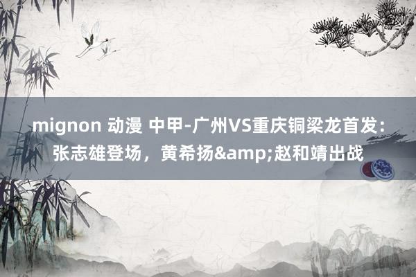 mignon 动漫 中甲-广州VS重庆铜梁龙首发：张志雄登场，黄希扬&赵和靖出战
