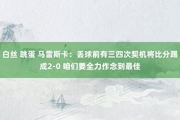 白丝 跳蛋 马雷斯卡：丢球前有三四次契机将比分踢成2-0 咱们要全力作念到最佳