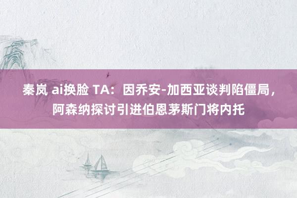 秦岚 ai换脸 TA：因乔安-加西亚谈判陷僵局，阿森纳探讨引进伯恩茅斯门将内托