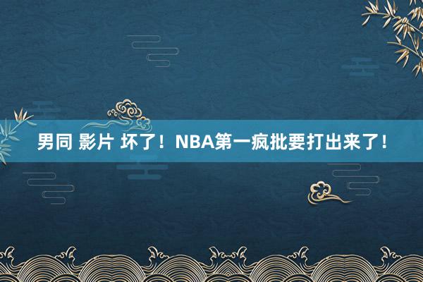 男同 影片 坏了！NBA第一疯批要打出来了！