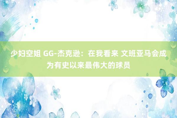 少妇空姐 GG-杰克逊：在我看来 文班亚马会成为有史以来最伟大的球员