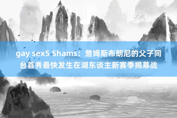gay sex5 Shams：詹姆斯布朗尼的父子同台首秀最快发生在湖东谈主新赛季揭幕战
