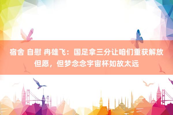 宿舍 自慰 冉雄飞：国足拿三分让咱们重获解放但愿，但梦念念宇宙杯如故太远