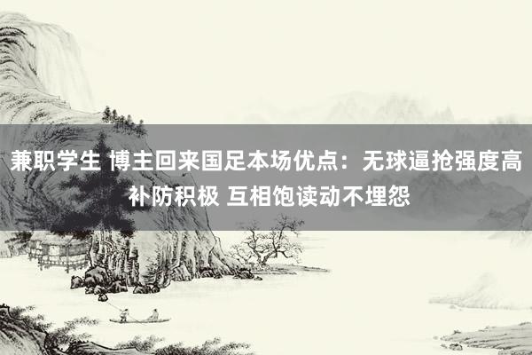 兼职学生 博主回来国足本场优点：无球逼抢强度高 补防积极 互相饱读动不埋怨