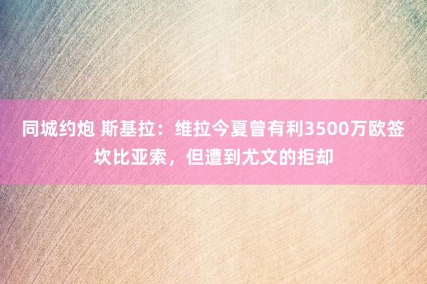 同城约炮 斯基拉：维拉今夏曾有利3500万欧签坎比亚索，但遭到尤文的拒却