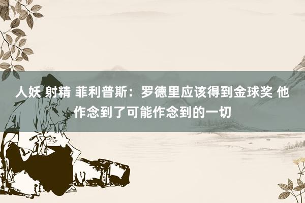 人妖 射精 菲利普斯：罗德里应该得到金球奖 他作念到了可能作念到的一切