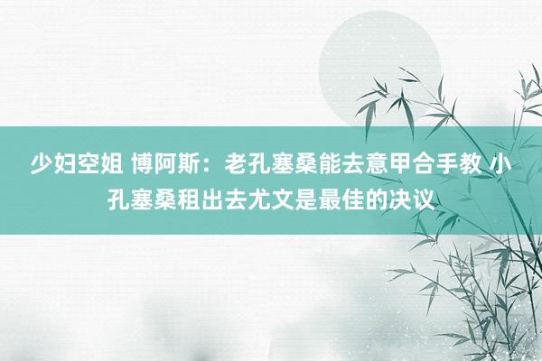 少妇空姐 博阿斯：老孔塞桑能去意甲合手教 小孔塞桑租出去尤文是最佳的决议