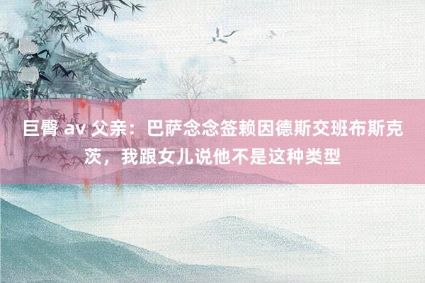 巨臀 av 父亲：巴萨念念签赖因德斯交班布斯克茨，我跟女儿说他不是这种类型