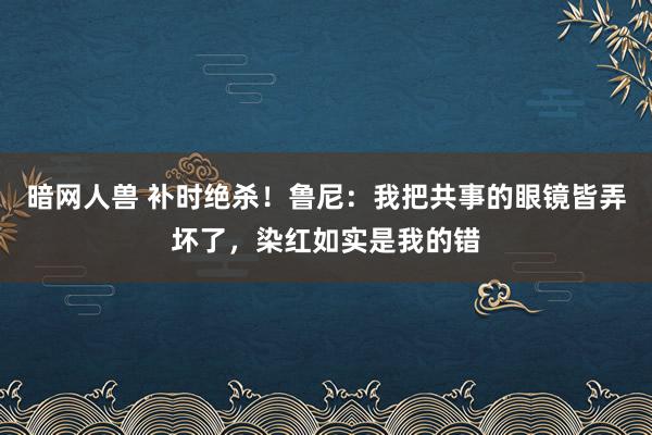 暗网人兽 补时绝杀！鲁尼：我把共事的眼镜皆弄坏了，染红如实是我的错