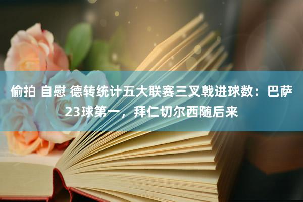偷拍 自慰 德转统计五大联赛三叉戟进球数：巴萨23球第一，拜仁切尔西随后来