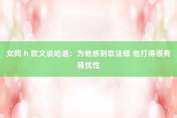 女同 h 欧文谈哈迪：为他感到吹法螺 他打得很有骚扰性