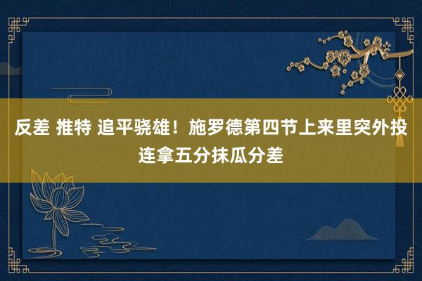 反差 推特 追平骁雄！施罗德第四节上来里突外投连拿五分抹瓜分差