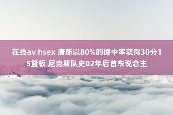 在线av hsex 唐斯以80%的掷中率获得30分15篮板 尼克斯队史02年后首东说念主