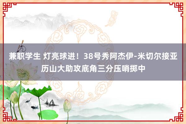 兼职学生 灯亮球进！38号秀阿杰伊-米切尔接亚历山大助攻底角三分压哨掷中