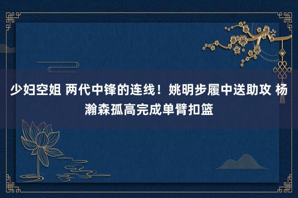 少妇空姐 两代中锋的连线！姚明步履中送助攻 杨瀚森孤高完成单臂扣篮