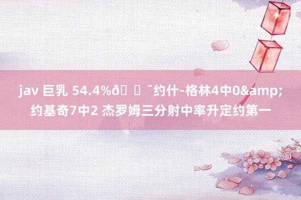 jav 巨乳 54.4%🎯约什-格林4中0&约基奇7中2 杰罗姆三分射中率升定约第一