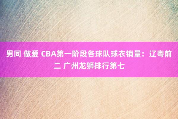男同 做爱 CBA第一阶段各球队球衣销量：辽粤前二 广州龙狮排行第七