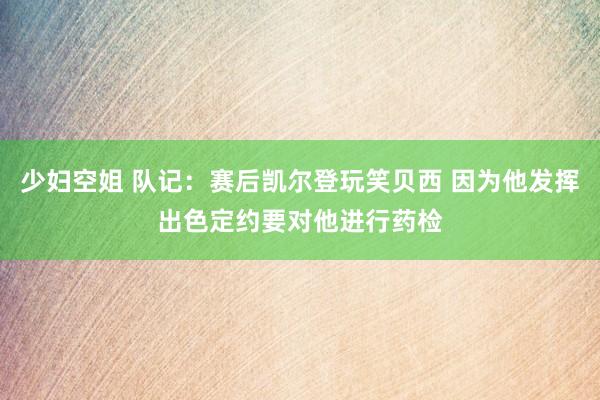 少妇空姐 队记：赛后凯尔登玩笑贝西 因为他发挥出色定约要对他进行药检