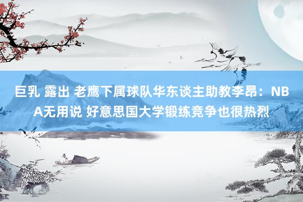 巨乳 露出 老鹰下属球队华东谈主助教李昂：NBA无用说 好意思国大学锻练竞争也很热烈