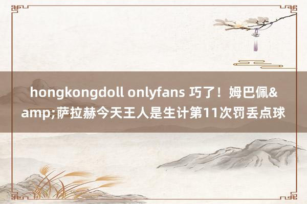 hongkongdoll onlyfans 巧了！姆巴佩&萨拉赫今天王人是生计第11次罚丢点球