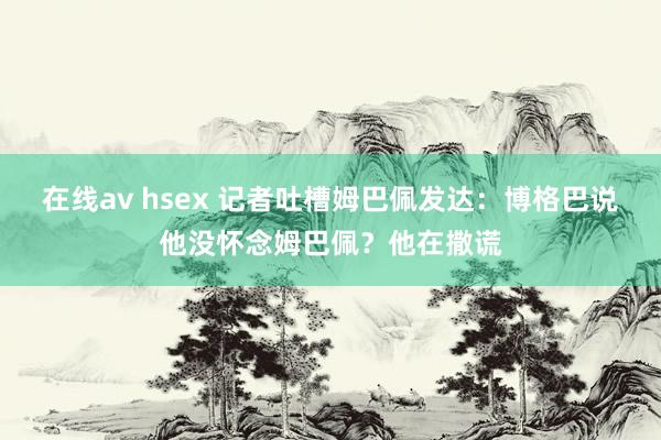 在线av hsex 记者吐槽姆巴佩发达：博格巴说他没怀念姆巴佩？他在撒谎