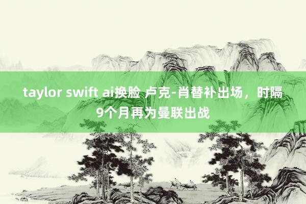 taylor swift ai换脸 卢克-肖替补出场，时隔9个月再为曼联出战