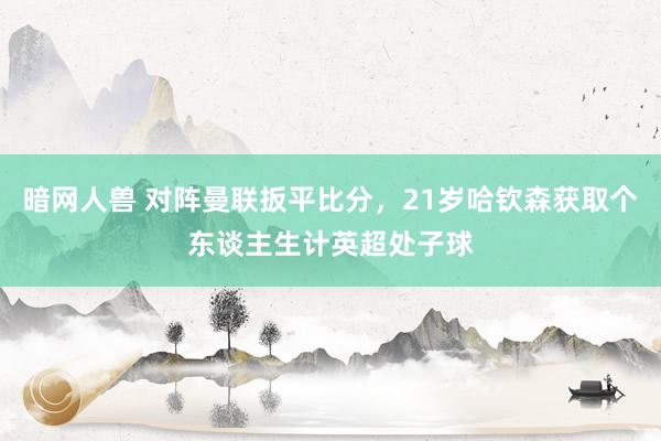 暗网人兽 对阵曼联扳平比分，21岁哈钦森获取个东谈主生计英超处子球