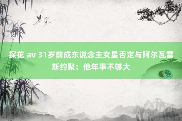 探花 av 31岁前成东说念主女星否定与阿尔瓦雷斯约聚：他年事不够大