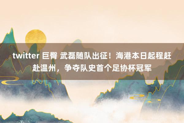 twitter 巨臀 武磊随队出征！海港本日起程赶赴温州，争夺队史首个足协杯冠军