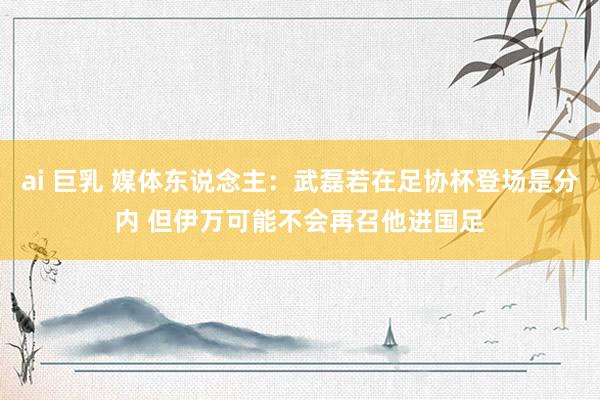 ai 巨乳 媒体东说念主：武磊若在足协杯登场是分内 但伊万可能不会再召他进国足