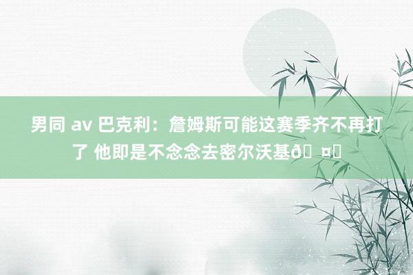 男同 av 巴克利：詹姆斯可能这赛季齐不再打了 他即是不念念去密尔沃基🤔