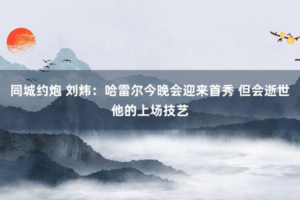 同城约炮 刘炜：哈雷尔今晚会迎来首秀 但会逝世他的上场技艺