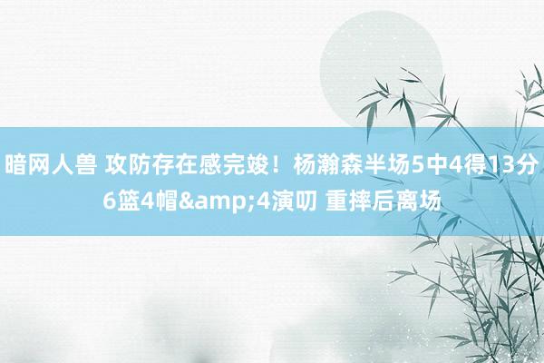 暗网人兽 攻防存在感完竣！杨瀚森半场5中4得13分6篮4帽&4演叨 重摔后离场